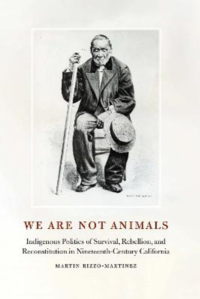 We Are Not Animals: Indigenous Politics of Survival, Rebellion, and Reconstitution in Nineteenth-Century California by Martin Rizzo-Martinez