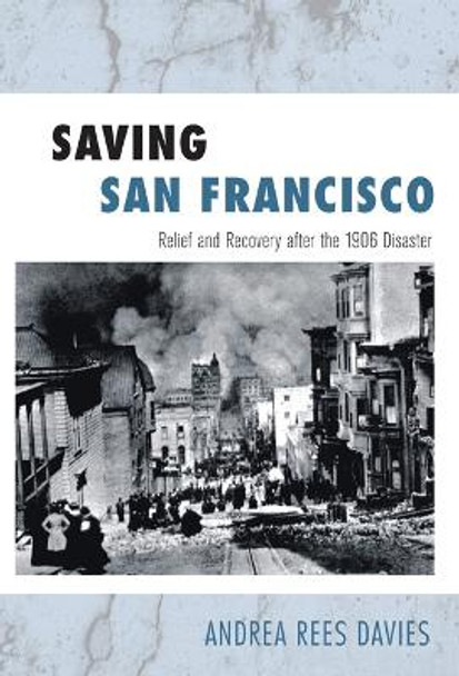 Saving San Francisco: Relief and Recovery after the 1906 Disaster by Andrea Rees Davies