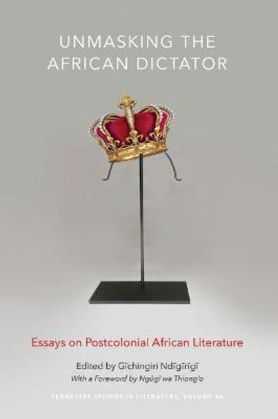 Unmasking the African Dictator: Essays on Postcolonial African Literature by Gichingiri Ndigirigi