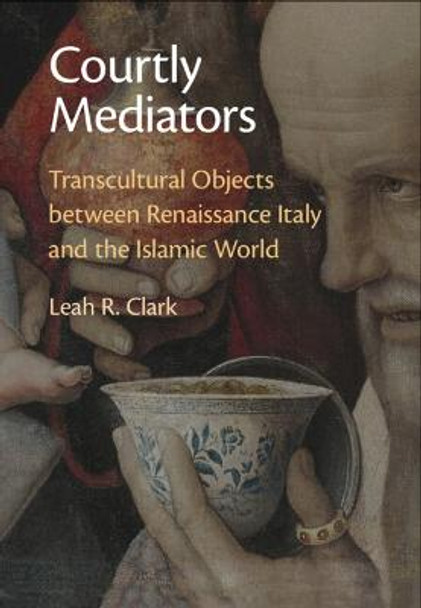 Courtly Mediators: Transcultural Objects between Renaissance Italy and the Islamic World by Leah R. Clark