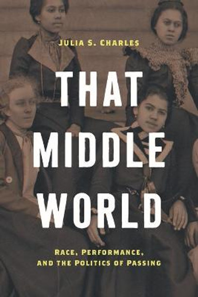 That Middle World: Race, Performance, and the Politics of Passing by Julia S. Charles