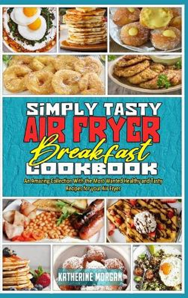 Simply Tasty Air Fryer Breakfast Cookbook: An Amazing Collection With the Most Wanted Healthy and Tasty Recipes for your Air Fryer by Katherine Morgan