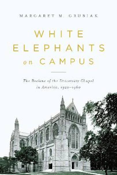 White Elephants on Campus: The Decline of the University Chapel in America, 1920-1960 by Margaret Grubiak