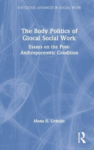 The Body Politics of Glocal Social Work: Essays on the Post-Anthropocentric Condition by Mona B. Livholts