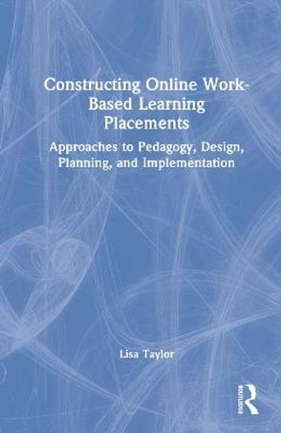 Constructing Online Work-Based Learning Placements: Approaches to Pedagogy, Design, Planning and Implementation by Lisa Taylor