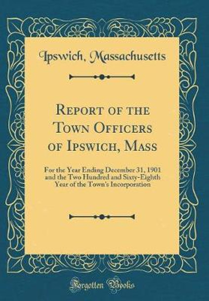 Report of the Town Officers of Ipswich, Mass: For the Year Ending December 31, 1901 and the Two Hundred and Sixty-Eighth Year of the Town's Incorporation (Classic Reprint) by Ipswich Massachusetts