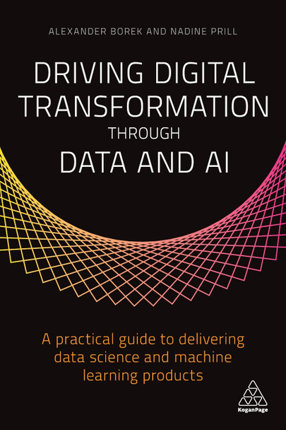 Driving Digital Transformation through Data and AI: A Practical Guide to Delivering Data Science and Machine Learning Products Alexander Borek 9781789665390