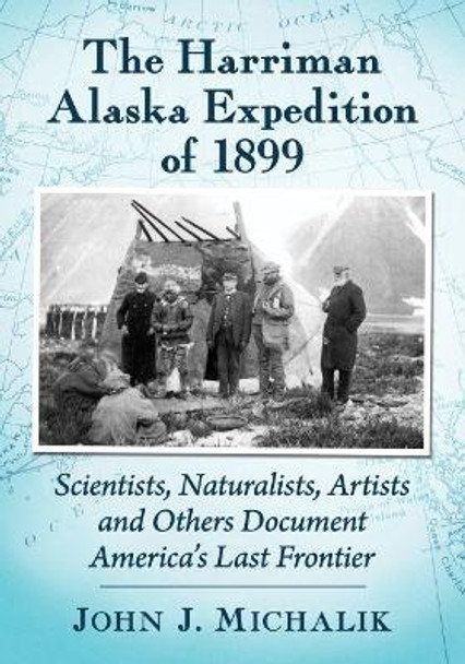 The Harriman Alaska Expedition of 1899: Scientists, Naturalists, Artists and Others Document America's Last Frontier by John J Michalik