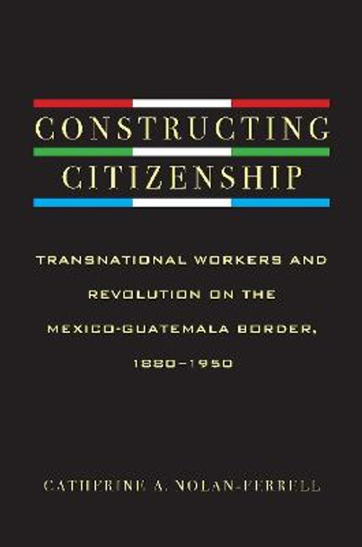 Constructing Citizenship: Transnational Workers and Revolution on the Mexico-Guatemala Border, 1880--1950 by Catherine Nolan-Ferrell