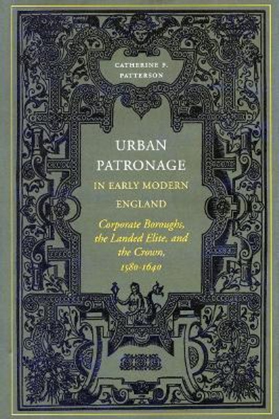 Urban Patronage in Early Modern England: Corporate Boroughs, the Landed Elite, and the Crown, 1580-1640 by Catherine Frances Patterson