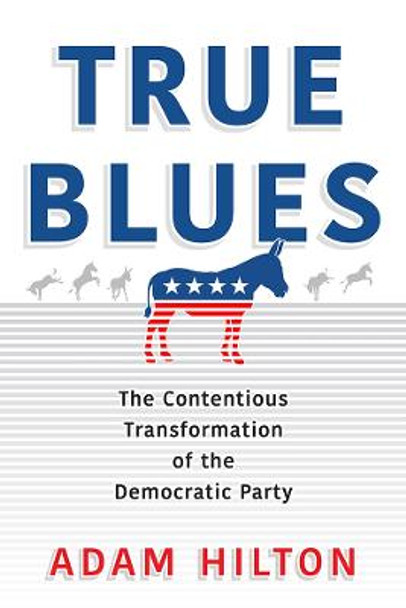 True Blues: The Contentious Transformation of the Democratic Party by Adam Hilton