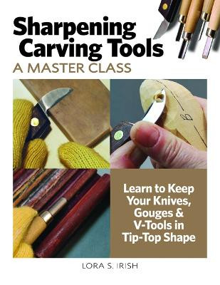 Sharpening Carving Tools: A Master Class: Learn to Keep Your Knives, Gouges & V-Tools in Tip-Top Shape by Lora S Irish