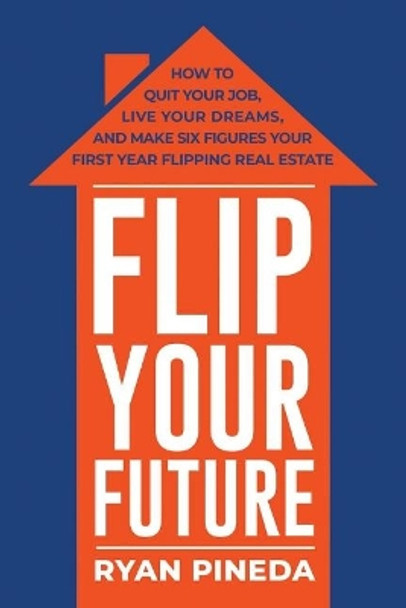 Flip Your Future: How to Quit Your Job, Live Your Dreams, And Make Six Figures Your First Year Flipping Real Estate by Ryan Pineda 9781543932461