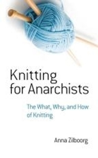 Knitting for Anarchists: The What, Why and How of Knitting by Anna Zilboorg