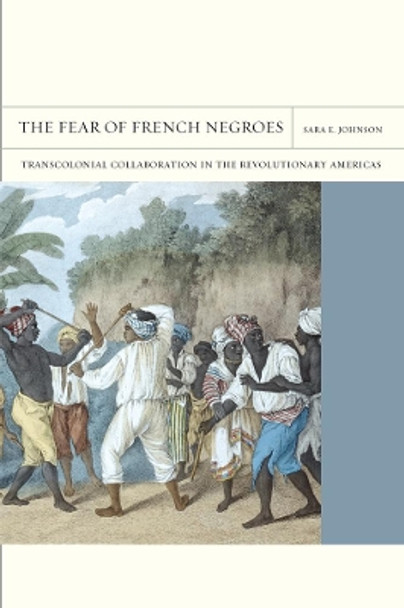 The Fear of French Negroes: Transcolonial Collaboration in the Revolutionary Americas by Sara E. Johnson