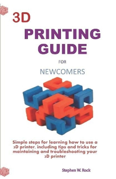 3D Printing Guide for Newcomers: Simple Steps for Learning How to Use a 3D Printer, Including Tips and Tricks for Maintaining and Troubleshooting Your 3D Printer by Stephen W Rock