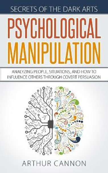 Psychological Manipulation: Analyzing People, Situations and How to Influence Others Through Covert Persuasion by Arthur Cannon