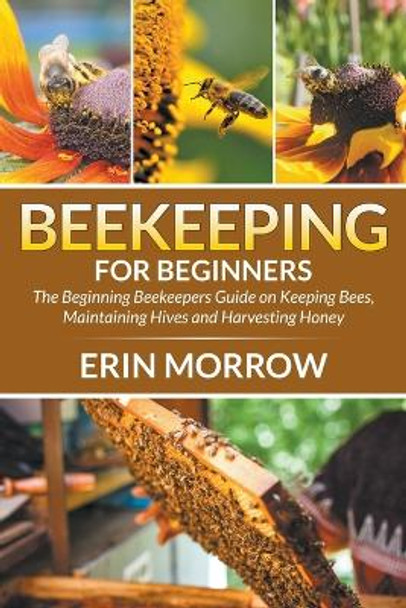 Beekeeping For Beginners: The Beginning Beekeepers Guide on Keeping Bees, Maintaining Hives and Harvesting Honey by Erin Morrow