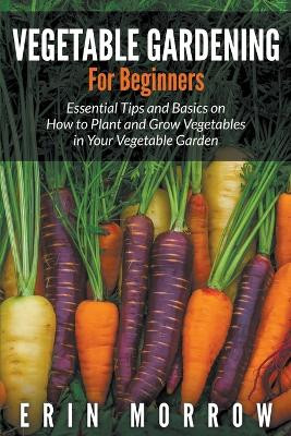Vegetable Gardening For Beginners: Essential Tips and Basics on How to Plant and Grow Vegetable in Your Vegetable Garden by Erin Morrow