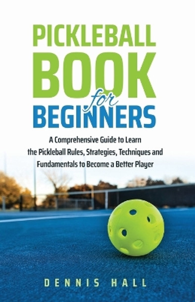 Pickleball Book For Beginners: A Comprehensive Guide to Learn the Pickleball Rules, Strategies, Techniques and Fundamentals to Become a Better Player by Dennis Hall