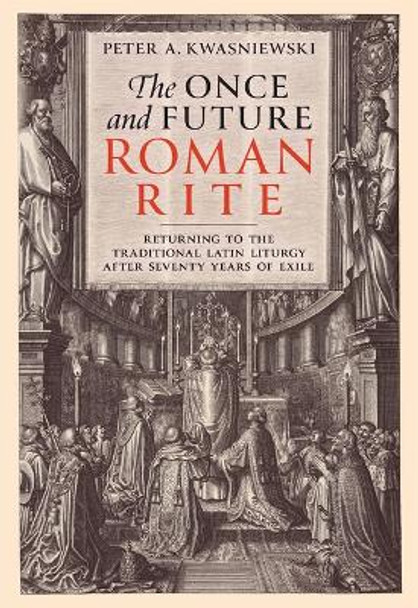 The Once and Future Roman Rite: Returning to the Traditional Latin Liturgy After Seventy Years of Exile by Dr Peter Kwasniewski