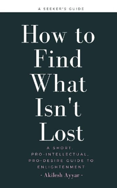 How to Find What Isn't Lost: A Short, Pro-Intellectual, Pro-Desire Guide to Enlightenment by Akilesh Ayyar