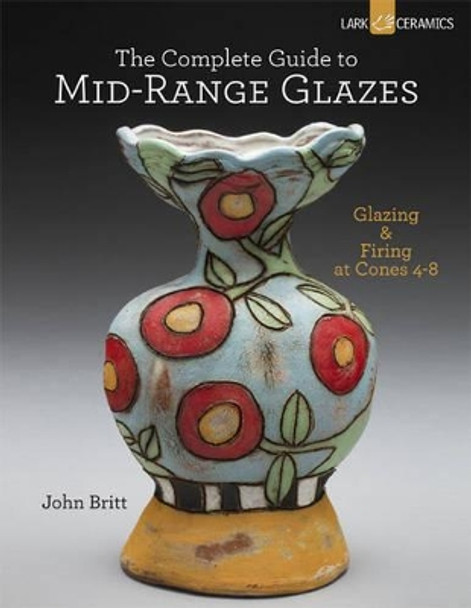 The Complete Guide to Mid-Range Glazes: Glazing and Firing at Cones 4-7 by John Britt