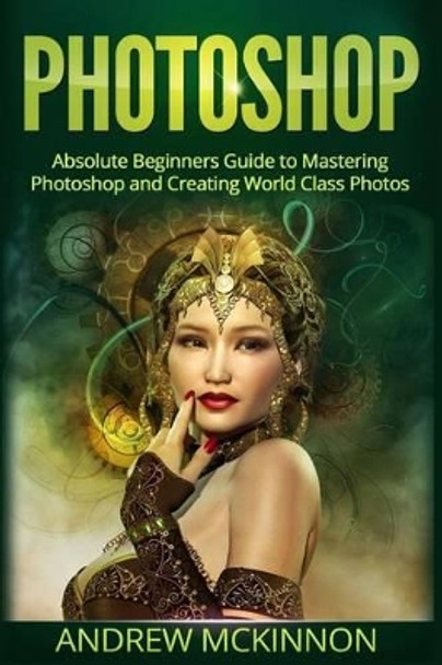 Photoshop: Absolute Beginners Guide To Mastering Photoshop And Creating World Class Photos by Senior Lecturer Andrew McKinnon
