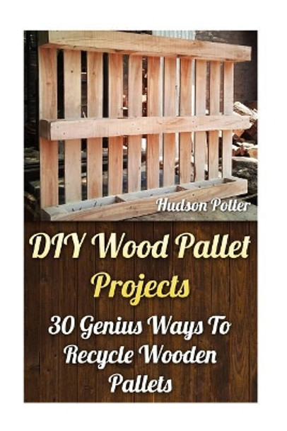 DIY Wood Pallet Projects: 30 Genius Ways To Recycle Wooden Pallets by Hudson Potter