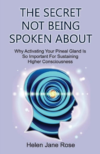 The Secret Not Being Spoken About: Why Activating Your Pineal Gland Is So Important For Sustaining Higher Consciouness by Helen Jane Rose