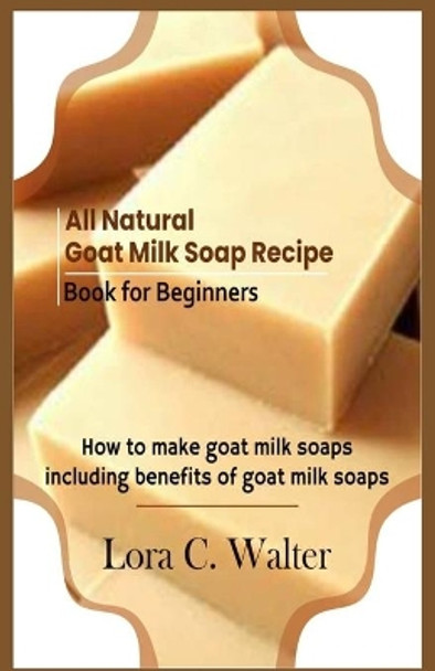 All Natural Goat Milk Soap Recipe Book for Beginners: How to make goat milk soaps by Lora C Walter