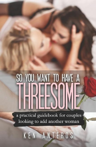 So You Want To Have A Threesome: A Practical Guidebook For Couples Looking To Add Another Woman by Ken Anteros