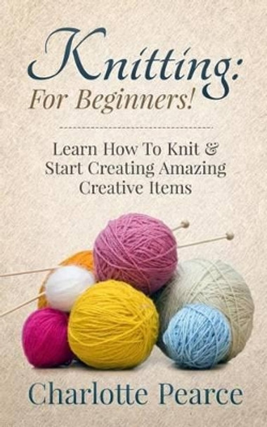 Knitting: For Beginners! - Learn How to Knit & Start Creating Amazing Creative Items by Charlotte Pearce