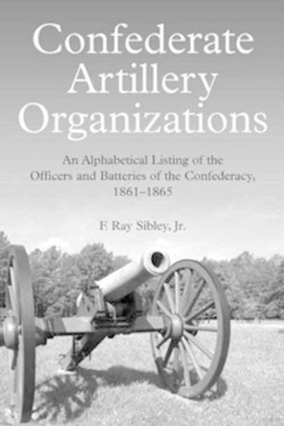 Confederate Artillery Organizations: An Alphabetical Listing of the Officers and Batteries of the Confederacy, 1861-1865 by F. Ray Sibley