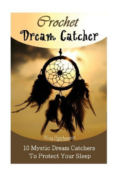 Crochet Dream Catchers: 10 Mystic Dream Catchers To Protect Your Sleep: (Crochet Hook A, Crochet Accessories, Crochet Patterns, Crochet Books, Easy Crocheting For Dummies) by Alisa Hatchenson