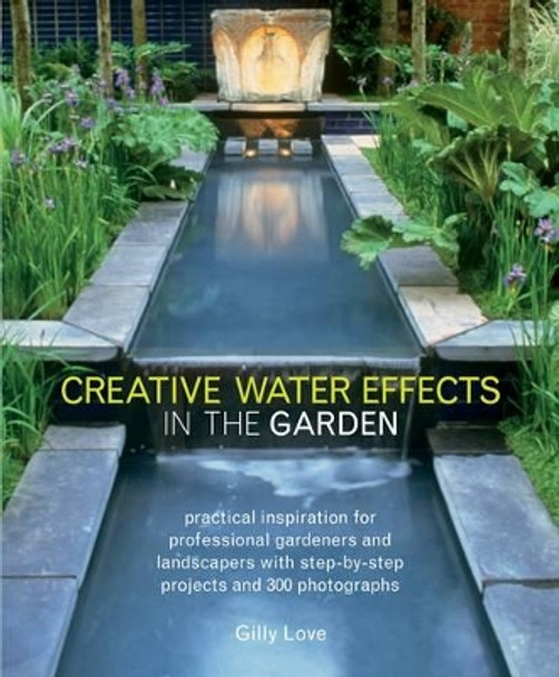 Creative Water Effects in the Garden: Practical Inspiration for Professional Gardeners and Landscapers with Step-by-step Projects and 300 Photographs by Gilly Love