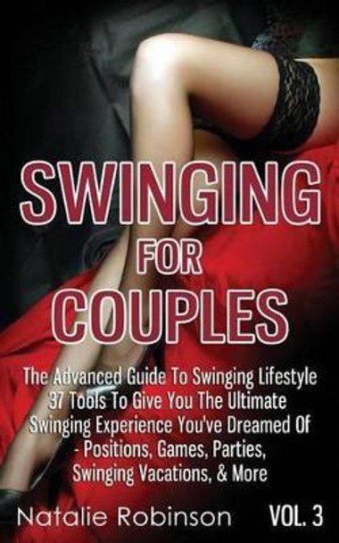 Swinging For Couples Vol. 3: The Advanced Guide To Swinging Lifestyle - 37 Tools To Give You The Ultimate Swinging Experience You've Dreamed Of - Positions, Games, Parties, Swinging Vacations, & More by Natalie Robinson