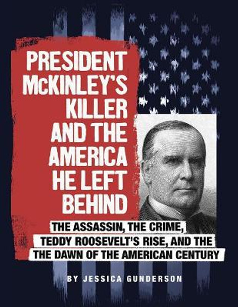 President McKinley's Killer and the America He Left Behind: The Assassin, the Crime, Teddy Roosevelt's Rise, and the Dawn of the American Century by Jessica Gunderson