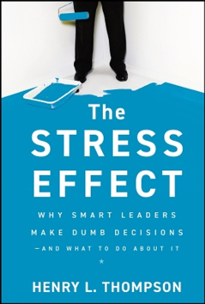 The Stress Effect: Why Smart Leaders Make Dumb Decisions--And What to Do About It by Henry L. Thompson 9780470589038