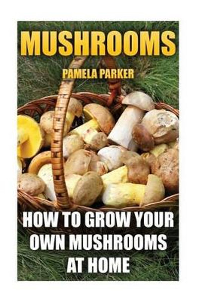 Mushrooms: How To Grow Your Own Mushrooms At Home by Pamela Parker 9781539173625