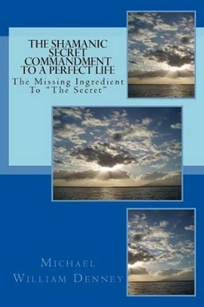 The Shamanic Secret Commandment to a Perfect Life: The Missing Ingredient to &quot;The Secret&quot; by Michael William Denney 9781537131887