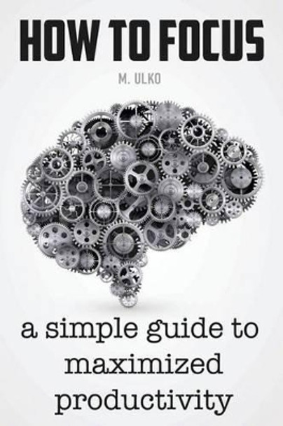 How to Focus: A Simple Guide to a Better Memory, Improved Concentration and Maximized Productivity by Maria Ulko 9781537276458