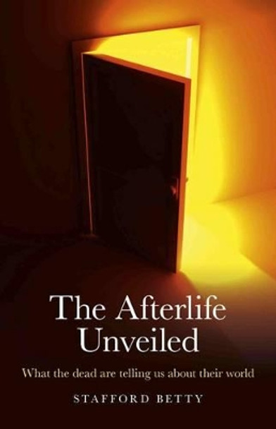 The Afterlife Unveiled: What the Dead are Telling Us About Their World by Stafford Betty 9781846944963