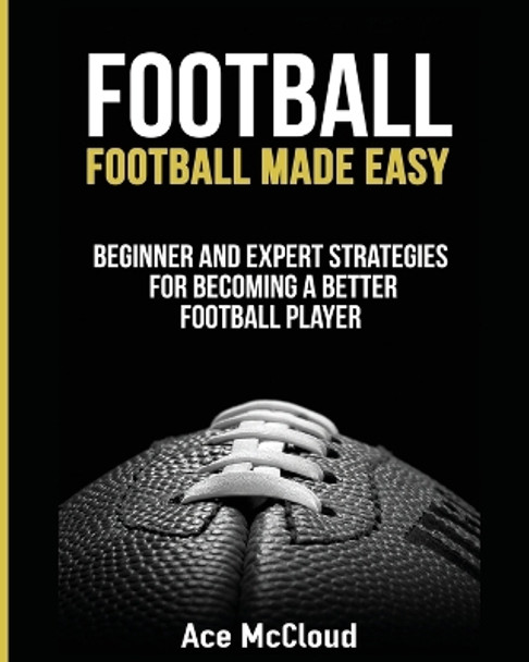 Football: Football Made Easy: Beginner and Expert Strategies For Becoming A Better Football Player by Ace McCloud 9781640480278