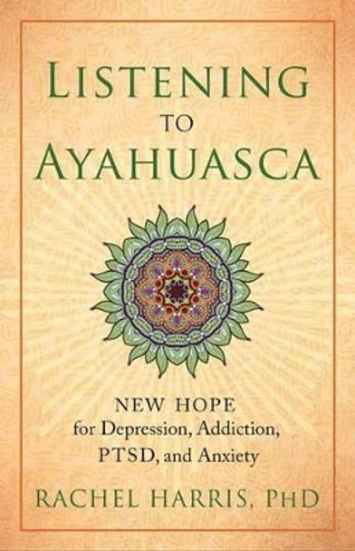 Listening to Ayahuasca: New Hope to Depression. Addiction, PTSD, and Anxiety by Rachel Harris 9781608684021