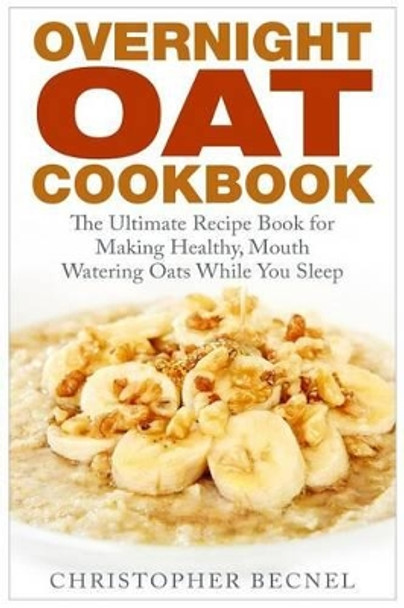 Overnight Oat Cookbook: The Ultimate Recipe Book for Making Healthy, Mouth Watering Oats While You Sleep by Christopher Becnel 9781508907862