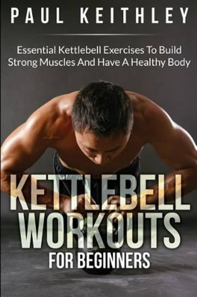 Kettlebell Workouts For Beginners: Essential Kettlebell Exercises to Build Strong Muscles and Have a Healthy Body by Paul Keithley 9781508624158