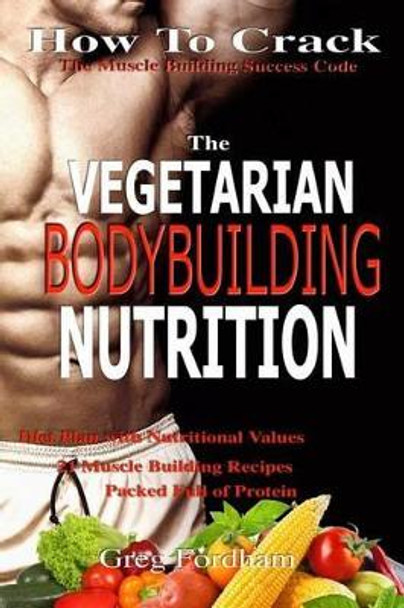 Vegetarian Bodybuilding Nutrition: How To Crack The Muscle Building Success Code With Vegetarian Bodybuilding Nutrition, The ONE Thing you MUST Get Right, Vegetarian Times, Nutrition Cookbook by Greg Fordham 9781533094377