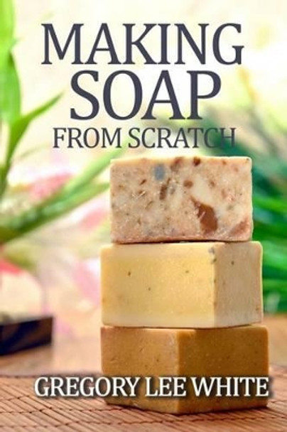 Making Soap From Scratch: How to Make Handmade Soap - A Beginners Guide and Beyond by Gregory Lee White 9780615695341