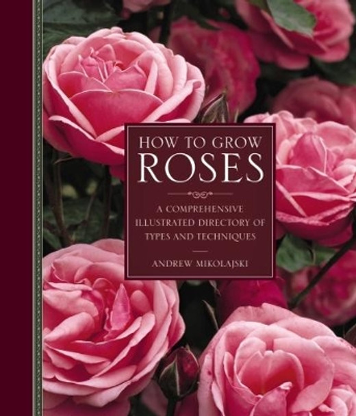 How to Grow Roses: A Comprehensive Illustrated Directory of Types and Techniques by Andrew Mikolajski 9780754834328